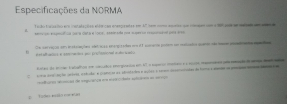 Especificações da NORMA
Todo trabalho em instalações elétricas energizadas em AT, bem como aqueias que interajam com o SEP pede ser ealizada sem adem de
A
serviço específica para data e local, assinada por superior responsável pela área.
Os serviços em instalações elétricas energizadas em AT somente podem ser realizados quando não houver procedimentas epeatos
B detalhados e assinados por profissional autorizado.
Antes de iniciar trabalhos em circuitos energizados em AT, o superior imediato e a equipe, responsáveis pela eecução de seniça, de em sde
Cuma avaliação prévia, estudar e planejar as atividades e ações a serem desenvolvidas de forma a atender os príncípios témios saecos e
melhores técnicas de segurança em eletricidade aplicáveis ao serviço
D Todas estão corretas