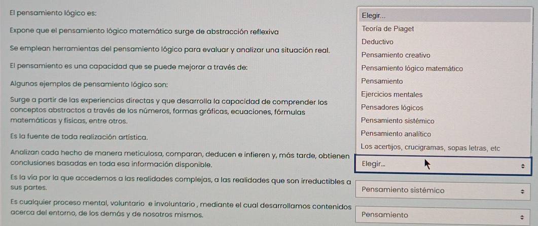 El pensamiento lógico es: Elegir...
Expone que el pensamiento lógico matemático surge de abstracción reflexiva
Teoría de Piaget
Deductivo
Se emplean herramientas del pensamiento lógico para evaluar y analizar una situación real.
Pensamiento creativo
El pensamiento es una capacidad que se puede mejorar a través de: Pensamiento lógico matemático
Algunos ejemplos de pensamiento lógico son: Pensamiento
Ejercicios mentales
Surge a partir de las experiencias directas y que desarrolla la capacidad de comprender los Pensadores lógicos
conceptos abstractos a través de los números, formas gráficas, ecuaciones, fórmulas
matemáticas y físicas, entre otros.
Pensamiento sistémico
Pensamiento analítico
Es la fuente de toda realización artística.
Los acertijos, crucigramas, sopas letras, etc
Analizan cada hecho de manera meticulosa, comparan, deducen e infieren y, más tarde, obtienen
conclusiones basadas en toda esa información disponible. Elegir...
Es la vía por la que accedemos a las realidades complejas, a las realidades que son irreductibles a
sus partes.
Pensamiento sistémico
Es cualquier proceso mental, voluntario e involuntario , mediante el cual desarrollamos contenidos
acerca del entorno, de los demás y de nosotros mismos. Pensamiento