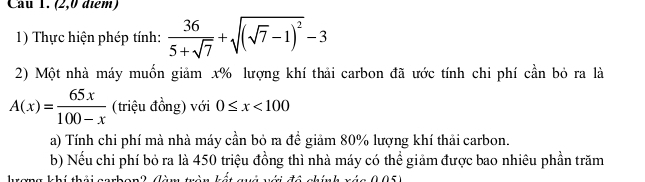 (2,0 điểm) 
1) Thực hiện phép tính:  36/5+sqrt(7) +sqrt((sqrt 7)-1)^2-3
2) Một nhà máy muốn giảm x% lượng khí thải carbon đã ước tính chi phí cần bỏ ra là
A(x)= 65x/100-x  (triệu đồng) với 0≤ x<100</tex> 
a) Tính chi phí mà nhà máy cần bỏ ra đề giảm 80% lượng khí thải carbon. 
b) Nếu chi phí bỏ ra là 450 triệu đồng thì nhà máy có thể giảm được bao nhiêu phần trăm