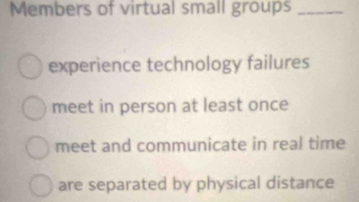 Members of virtual small groups_ 
experience technology failures 
meet in person at least once 
meet and communicate in real time 
are separated by physical distance