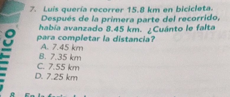 Luis quería recorrer 15.8 km en bicicleta.
Después de la primera parte del recorrido,
había avanzado 8.45 km. ¿Cuánto le falta
para completar la distancia?
A. 7.45 km
B. 7.35 km
C. 7.55 km
D. 7.25 km