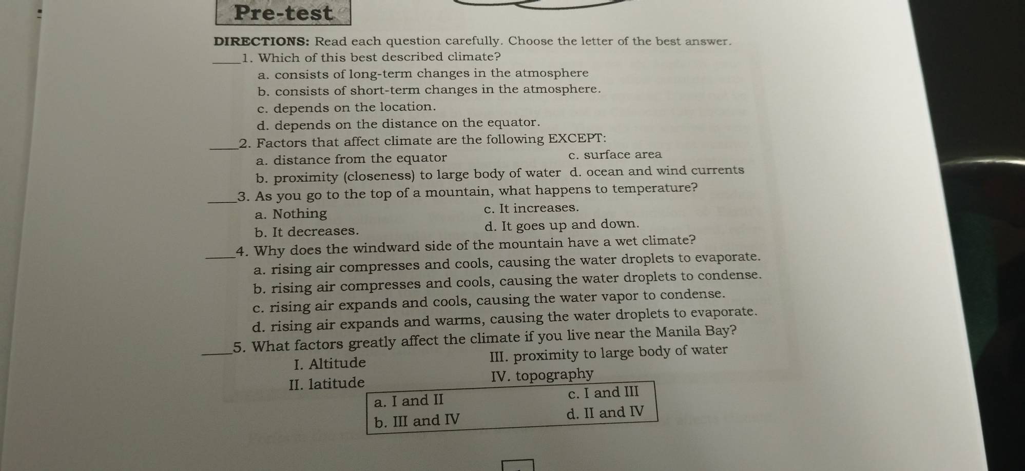 Pre-test
DIRECTIONS: Read each question carefully. Choose the letter of the best answer.
_1. Which of this best described climate?
a. consists of long-term changes in the atmosphere
b. consists of short-term changes in the atmosphere.
c. depends on the location.
d. depends on the distance on the equator.
_2. Factors that affect climate are the following EXCEPT:
a. distance from the equator c. surface area
b. proximity (closeness) to large body of water d. ocean and wind currents
_3. As you go to the top of a mountain, what happens to temperature?
a. Nothing
c. It increases.
b. It decreases. d. It goes up and down.
4. Why does the windward side of the mountain have a wet climate?
_a. rising air compresses and cools, causing the water droplets to evaporate.
b. rising air compresses and cools, causing the water droplets to condense.
c. rising air expands and cools, causing the water vapor to condense.
d. rising air expands and warms, causing the water droplets to evaporate.
_
5. What factors greatly affect the climate if you live near the Manila Bay?
I. Altitude III. proximity to large body of water
II. latitude IV. topography
a. I and II c. I and III
b. III and IV d. II and IV