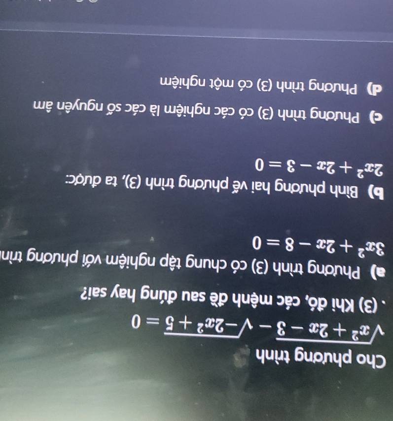 Cho phương trình
sqrt(x^2+2x-3)-sqrt(-2x^2+5)=0. (3) Khi đó, các mệnh đề sau đúng hay sai?
a) Phương trình (3) có chung tập nghiệm với phương trình
3x^2+2x-8=0
b) Bình phương hai vế phương trình (3), ta được:
2x^2+2x-3=0
c) Phương trình (3) có các nghiệm là các số nguyên âm
d) Phương trình (3) có một nghiệm