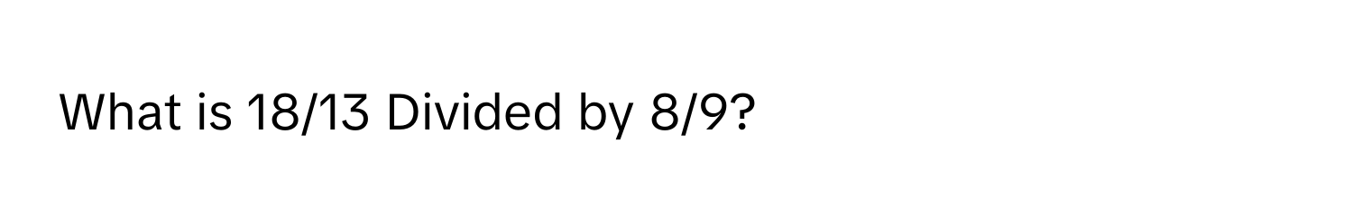 What is 18/13 Divided by 8/9?