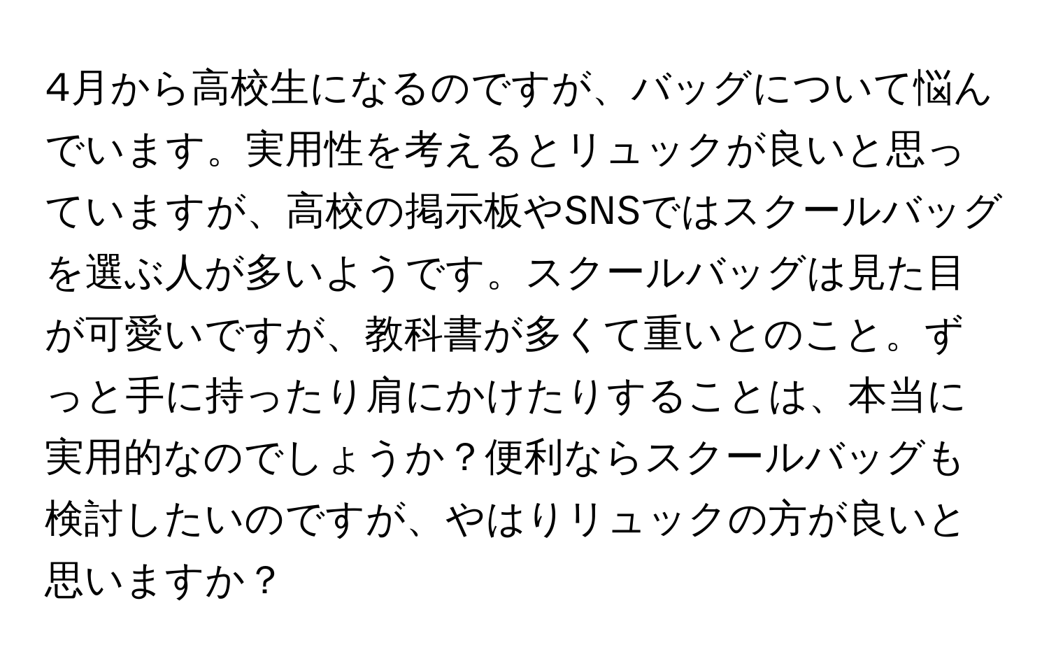 4月から高校生になるのですが、バッグについて悩んでいます。実用性を考えるとリュックが良いと思っていますが、高校の掲示板やSNSではスクールバッグを選ぶ人が多いようです。スクールバッグは見た目が可愛いですが、教科書が多くて重いとのこと。ずっと手に持ったり肩にかけたりすることは、本当に実用的なのでしょうか？便利ならスクールバッグも検討したいのですが、やはりリュックの方が良いと思いますか？