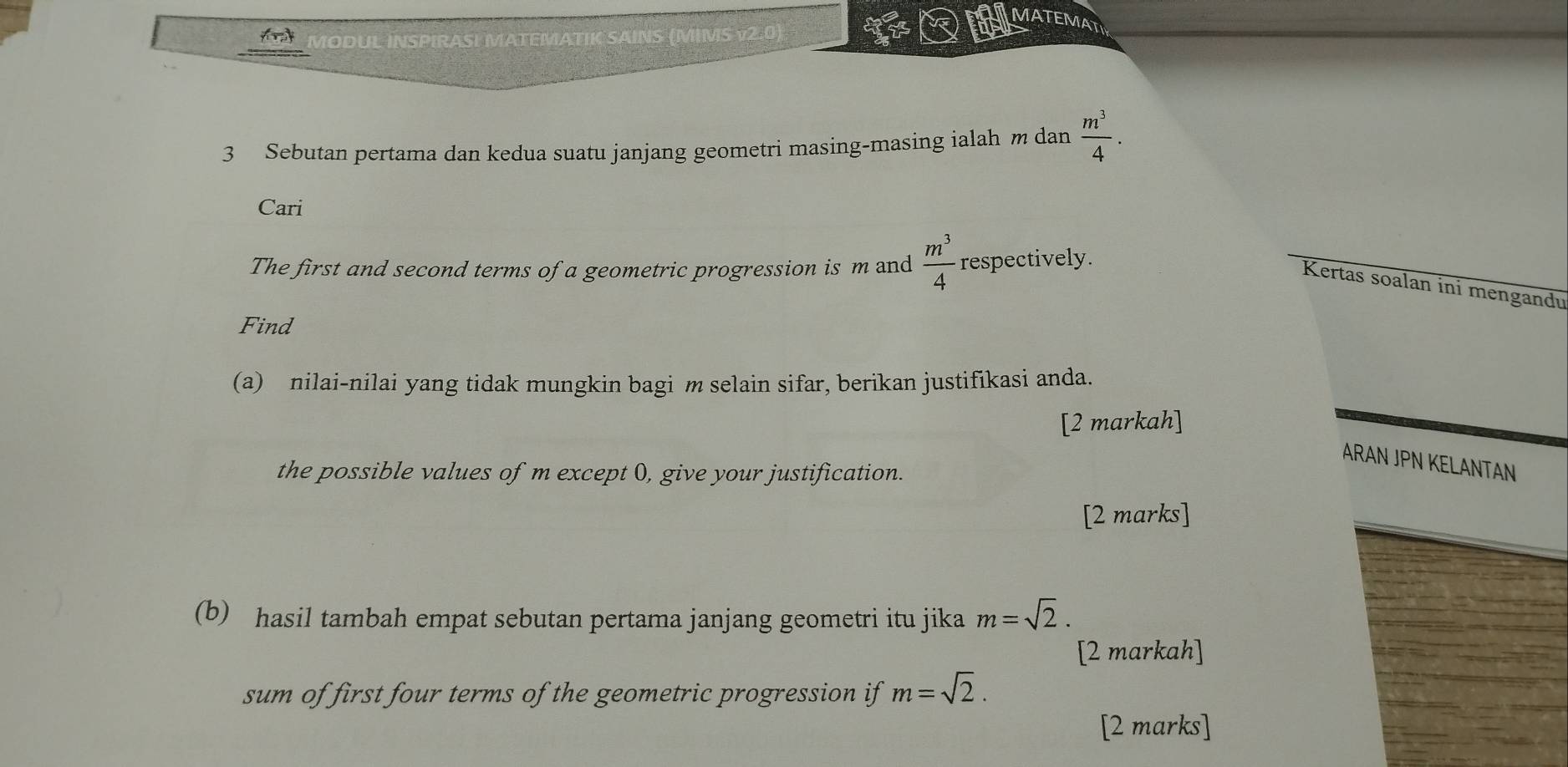 MATEMAT 
MODUL INSPIRASI MATEMATIK SAINS (MIMS ν2.0) 
3 Sebutan pertama dan kedua suatu janjang geometri masing-masing ialah m dan  m^3/4 . 
Cari 
The first and second terms of a geometric progression is m and  m^3/4  respectively. 
Kertas soalan ini mengandu 
Find 
(a) nilai-nilai yang tidak mungkin bagi m selain sifar, berikan justifikasi anda. 
[2 markah] 
ARAN JPN KELANTAN 
the possible values of m except 0, give your justification. 
[2 marks] 
(b) hasil tambah empat sebutan pertama janjang geometri itu jika m=sqrt(2). 
[2 markah] 
sum of first four terms of the geometric progression if m=sqrt(2). 
[2 marks]