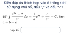 Điền đáp án thích hợp vào ô trống (chỉ 
sử dụng chữ số, dấu ','' và dấu ''-''). 
Biết ∈t  (e^(3x)-2)/e^x dx= 1/a e^(kx)+ c/e^x +C. Tính
a+b+c
Đáp số: □