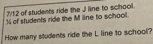 7/12 of students ride the J line to school.
¼ of students ride the M line to school. 
How many students ride the L line to school?