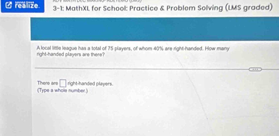 realize 3-1: MathXL for School: Practice & Problem Solving (LMS graded) 
A local little league has a total of 75 players, of whom 40% are right-handed. How many 
right-handed players are there? 
There are □ right-handed players. 
(Type a whole number.)