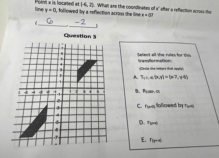 Point x is located at (-6,2). What are the coordinates of x’ after a reflection across the
line y=0 , followed by a reflection across the line x=0 ?
_
_)
Question 3
Select all the rules for this
transformation:
(Circle the letters that apply)
A. T_(-7,-6)(x,y)=(x-7,y-6)
B. R_(180°,0)
C. r_(x=0) followed by r(y=0)
D. r_(y=x)
E. r_(y=-x)