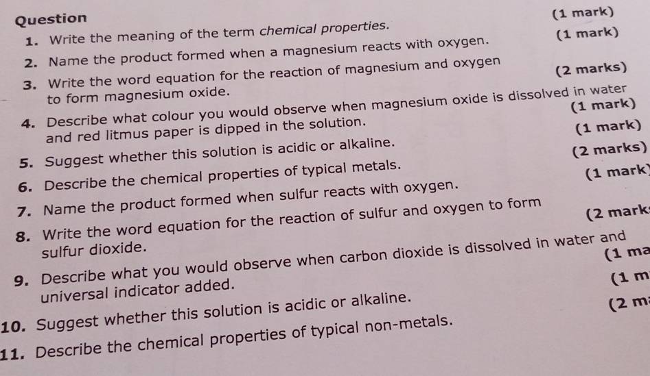 Write the meaning of the term chemical properties. (1 mark) 
2. Name the product formed when a magnesium reacts with oxygen. (1 mark) 
(2 marks) 
3. Write the word equation for the reaction of magnesium and oxygen 
to form magnesium oxide. 
4. Describe what colour you would observe when magnesium oxide is dissolved in water 
and red litmus paper is dipped in the solution. (1 mark) 
(1 mark) 
(2 marks) 
5. Suggest whether this solution is acidic or alkaline. 
6. Describe the chemical properties of typical metals. 
(1 mark) 
7. Name the product formed when sulfur reacts with oxygen. 
(2 mark 
8. Write the word equation for the reaction of sulfur and oxygen to form 
sulfur dioxide. 
(1 ma 
9. Describe what you would observe when carbon dioxide is dissolved in water and 
universal indicator added. 
(2 m
10. Suggest whether this solution is acidic or alkaline. (1 m
11. Describe the chemical properties of typical non-metals.