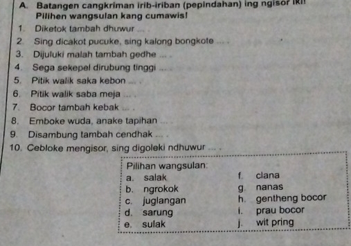 Batangen cangkriman irib-iriban (pepindahan) ing ngisor IkI!
Pilihen wangsulan kang cumawis!
1. Diketok tambah dhuwur
2. Sing dicakot pucuke, sing kalong bongkote ... .
3. Dijuluki malah tambah gedhe 
4. Sega sekepel dirubung tinggi “ 
5. Pitik walik saka kebon .
6. Pitik walik saba meja . .
7. Bocor tambah kebak
8. Emboke wuda, anake tapihan
9. Disambung tambah cendhak
10. Cebloke mengisor, sing digoleki ndhuwur … .
Pilihan wangsulan:
a. salak f clana
b. ngrokok g nanas
c. juglangan h gentheng bocor
d. sarung i. prau bocor
e. sulak j. wit pring