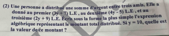 (2) Une personne a distribué une somme d argent entre trois amis. Elle a 
donné au premier (3y+7)L.E , au deuxième (4y-5)L.E , et au 
troisième (2y+9) L.E. Écris sous la forme la plus simple l'expression 
algébrique représentant le montant total distribué. Si y=10 , quelle est 
la valeur de ce montant ?