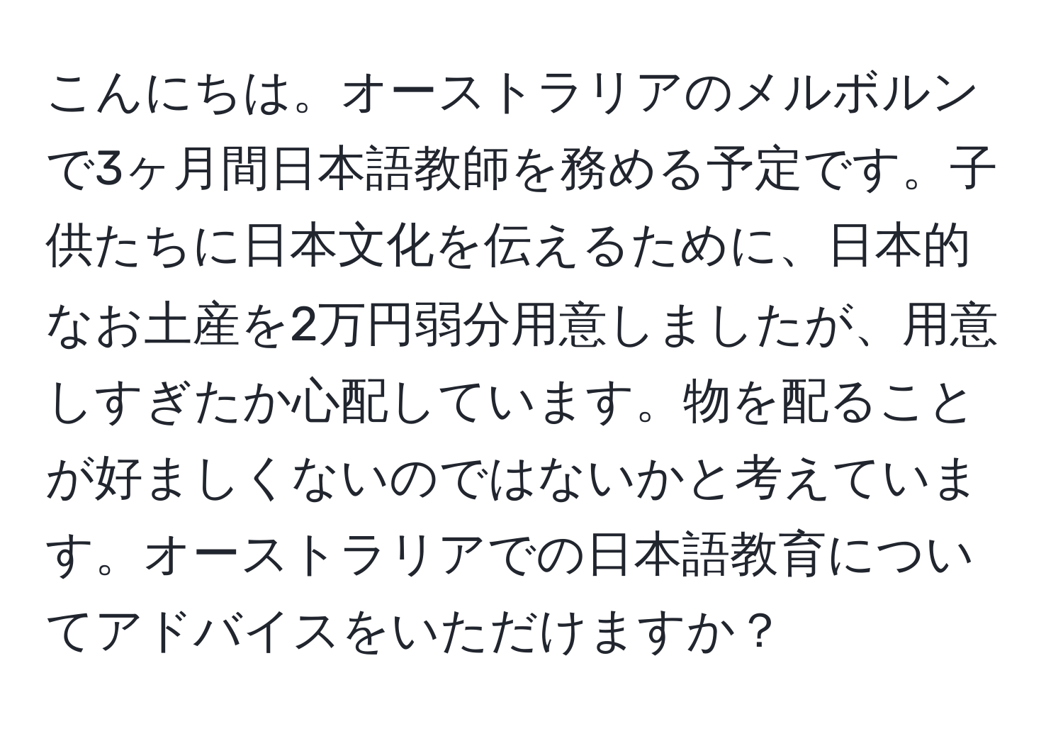 こんにちは。オーストラリアのメルボルンで3ヶ月間日本語教師を務める予定です。子供たちに日本文化を伝えるために、日本的なお土産を2万円弱分用意しましたが、用意しすぎたか心配しています。物を配ることが好ましくないのではないかと考えています。オーストラリアでの日本語教育についてアドバイスをいただけますか？