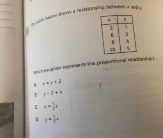 The table below shows a relationship between x and y.
Which equation represents the proportional relationship?
A x=y+2
B y=2+x
C x= 1/2 y
D y= 1/2 x