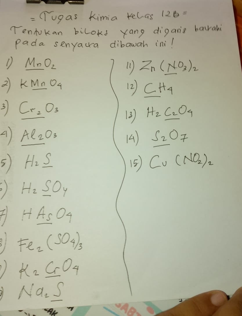 Tugas Kimia kelas 12B= 
Tendokan bilokd yang digans baurahi 
Pada senyacra dibawah ini! 
D MnO_nO_2 
11 Zn(NO_3)_2
2 KMnO_4
12 _ CH_4
3 Cr_2O_3
3) H_2C_2O_4
A Al_2O_3
14 S_2O_7
5 H_2_ S
5 Cu(NO_2)_2
H_2SO_4
f H_ A_sO_4
81 Fe_2(SO_4)_3
K_2CrO_4
i Na_2S