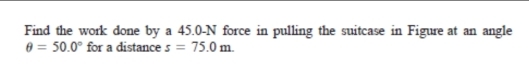 Find the work done by a 45.0-N force in pulling the suitcase in Figure at an angle
θ =50.0° for a distance s=75.0m.