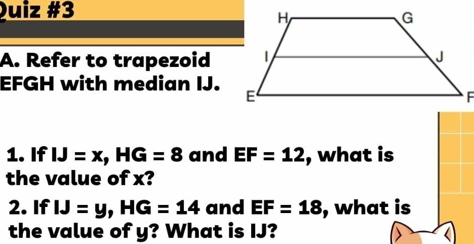 Refer to trapezoid
EFGH with median IJ. 
1. If IJ=x, HG=8 and EF=12 , what is 
the value of x? 
2. If IJ=y, HG=14 and EF=18 , what is 
the value of y? What is IJ?