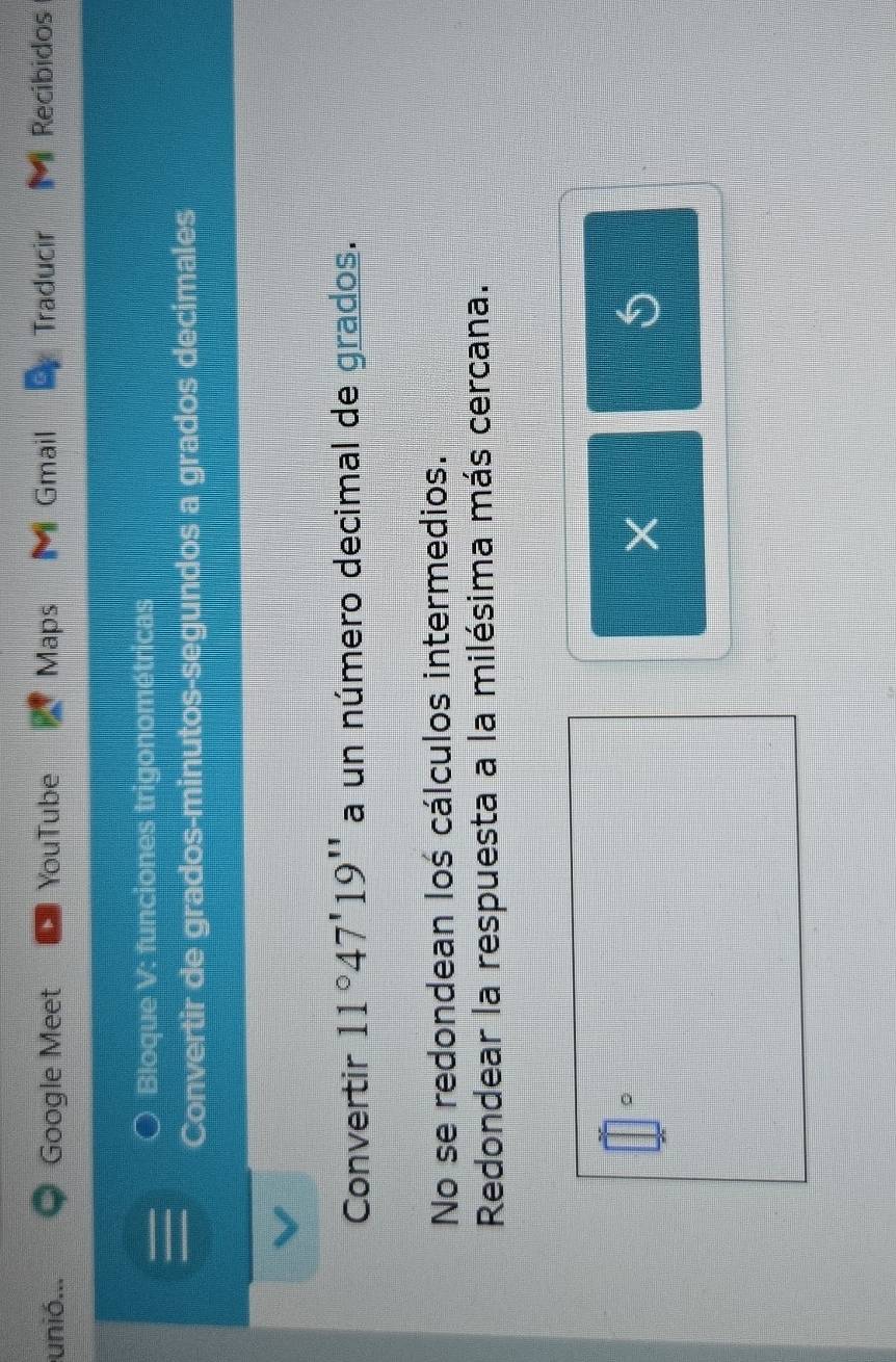 unió... Google Meet YouTube Maps Gmail Traducir M Recibidos 
Bloque V: funciones trigonométricas 
Convertir de grados-minutos-segundos a grados decimales 
Convertir 11°47'19'' a un número decimal de grados. 
No se redondean loś cálculos intermedios. 
Redondear la respuesta a la milésima más cercana. 
。 
× 
S