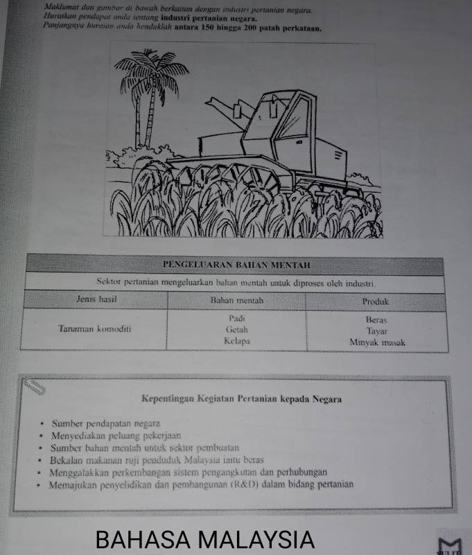 Maklumat dan gambar di bawah berkaiian dengan industri pertanían negara.
Huraíkan pendaput anda tentang industri pertanian negara.
Punjangnya huraion ando hendaklah antara 150 hingga 200 patah perkataan.
PENGELUARAN BAHAN MENTAH
Sektor pertanian mengeluarkan bahan mentah untuk diproses olch industri.
Jenis hasil Bahan mentah Produk
Padi Beras
Tanaman komoditi Getah Tayar
Kelapa Minyak masak
Kepentingan Kegiatan Pertanian kepada Negara
Sumber pendapatan negara
Menyediakan peluang pekerjaan
Sumber bahan mentah untuk sektor pembuatan
Bekalan makanan ruji penduduk Malaysia iaitu beras
Menggalakkan perkembangan sistem pengangkutan dan perhubungan
Memajukan penyelidikan dan pembangunan (R&D) dalam bidang pertanian
BAHASA MALAYSIA