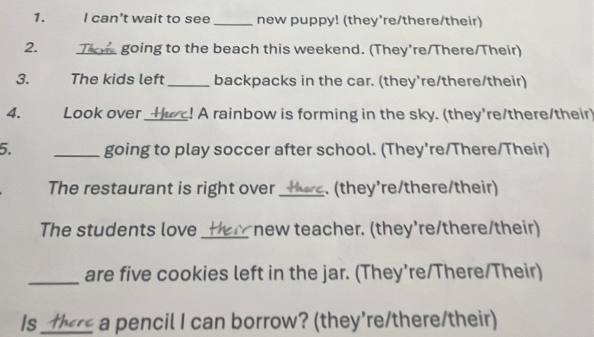 can't wait to see _new puppy! (they're/there/their) 
2. _going to the beach this weekend. (They’re/There/Their) 
3. The kids left_ backpacks in the car. (they’re/there/their) 
4. Look over_ ! A rainbow is forming in the sky. (they're/there/their) 
5. _going to play soccer after school. (They’re/There/Their) 
The restaurant is right over_ (they’re/there/their) 
The students love_ new teacher. (they're/there/their) 
_are five cookies left in the jar. (They’re/There/Their) 
Is_ a pencil I can borrow? (they’re/there/their)