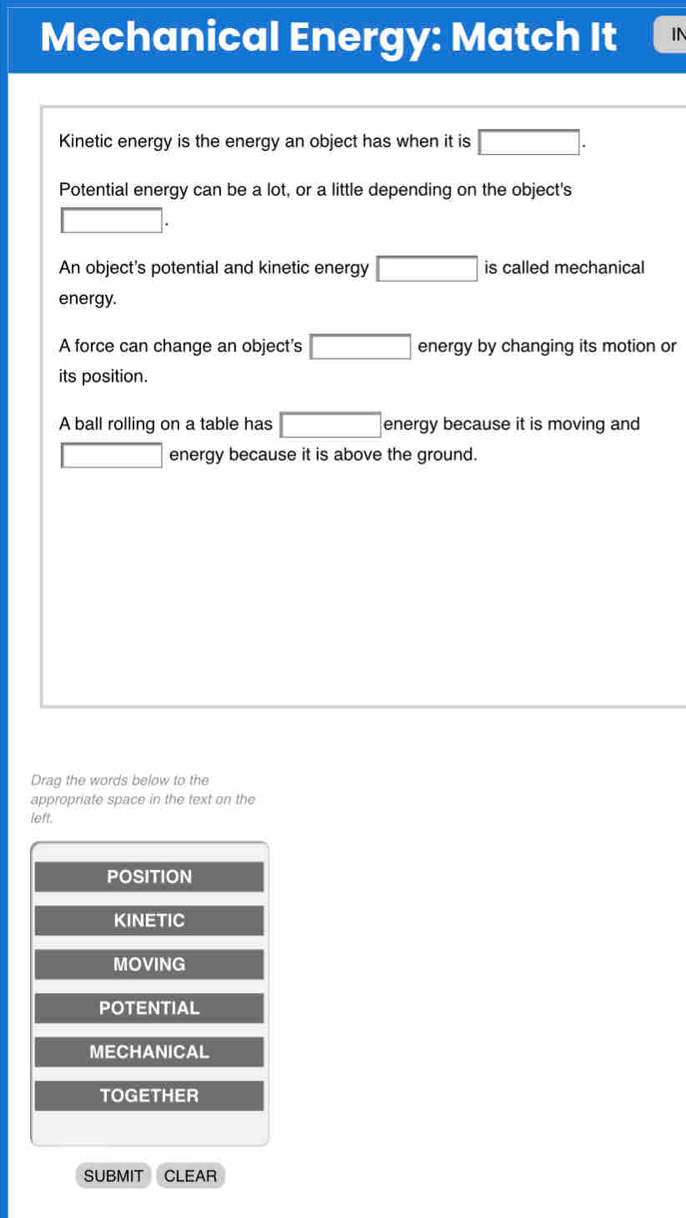 Mechanical Energy: Match It IN
Kinetic energy is the energy an object has when it is □.
Potential energy can be a lot, or a little depending on the object's
□ .
An object's potential and kinetic energy □ is called mechanical
energy.
A force can change an object's □ energy by changing its motion or
its position.
A ball rolling on a table has □ energy because it is moving and
□ energy because it is above the ground.
Drag the words below to the
appropriate space in the text on the
left.
POSITION
KINETIC
MOVING
POTENTIAL
MECHANICAL
TOGETHER
SUBMIT CLEAR