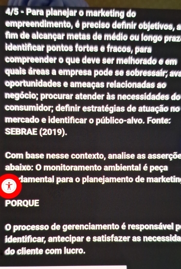 4/5 - Para planejar o marketing do 
empreendimento, é preciso definir objetívos, a 
fim de alcançar metas de médio ou longo praz 
identificar pontos fortes e fracos, para 
compreender o que deve ser melhorado e em 
quais áreas a empresa pode se sobressair; ava 
oportunidades e ameaças relacionadas ao 
negócio; procurar atender às necessidades do 
consumidor; definir estratégias de atuação no 
mercado e identificar o público-alvo. Fonte: 
SEBRAE (2019). 
Com base nesse contexto, analise as asserçõe 
abaixo: O monitoramento ambiental é peça 
damental para o planejamento de marketin 
i 
PORQUE 
O processo de gerenciamento é responsável p 
identificar, antecipar e satisfazer as necessida 
do cliente com lucro.