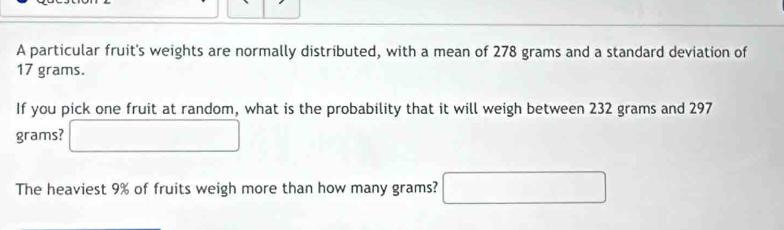 A particular fruit's weights are normally distributed, with a mean of 278 grams and a standard deviation of
17 grams. 
If you pick one fruit at random, what is the probability that it will weigh between 232 grams and 297
grams? □ 
The heaviest 9% of fruits weigh more than how many grams? □