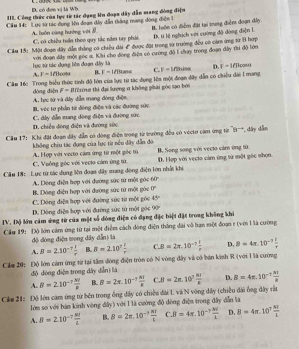 C. được xắc tịh b.
D. có đơn vị là Wb.
III. Công thức của lực từ tác dụng lên đoạn dây dẫn mang dòng điện
Câu 14: Lực từ tác dụng lên đoạn dây dẫn thẳng mang dòng điện I:
A. luôn cùng hướng với vector B. B. luôn có điểm đặt tại trung điểm đoạn dây.
C. có chiều tuân theo quy tắc nắm tay phải. D. tỉ lệ nghịch với cường độ dòng điện I.
Câu 15: Một đoạn dây dẫn thẳng có chiều dài £ được đặt trong từ trường đều có cảm ứng từ B hợp
với đoạn dây một góc α. Khi cho dòng điện có cường độ I chạy trong đoạn dây thì độ lớn
lực từ tác dụng lên đoạn dây là
A. F=Iell Bcot alpha B. F=IeBtan alpha C. F=Iell Bsin alpha D. F=Iell Bcos alpha
Câu 16: Trong biểu thức tính độ lớn của lực từ tác dụng lên một đoạn dây dẫn có chiều dài l mang
dòng điện F=B *Ilsinα thì đại lượng α không phải góc tạo bởi
A. lực từ và dây dẫn mang dòng điện.
B. véc tơ phần tử dòng điện và các đường sức.
C. dây dẫn mang dòng điện và đường sức.
D. chiều dòng điện và đường sức.
Câu 17: Khi đặt đoạn dây dẫn có dòng điện trong từ trường đều có véctơ cảm ứng từ ^to Bto , dây dẫn
không chịu tác dụng của lực từ nếu dây dẫn đó
A. Hợp với vecto cảm ứng từ một góc tù. B. Song song với vecto cảm ứng từ.
C. Vuông góc với vecto cảm ứng từ. D. Hợp với vecto cảm ứng từ một góc nhọn.
Câu 18: Lực từ tác dụng lên đoạn dây mang dòng điện lớn nhất khi
A. Dòng điện hợp với đường sức từ một góc 60°
B. Dòng điện hợp với đường sức từ một góc 0°
C. Dòng điện hợp với đường sức từ một góc 45°
D. Dòng điện hợp với đường sức từ một góc 90°
IV. Độ lớn cảm ứng từ của một số dòng điện có dạng đặc biệt đặt trong không khí
Câu 19: Độ lớn cảm ứng từ tại một điểm cách dòng điện thắng dài vô hạn một đoạn r (với I là cường
độ dòng điện trong dây dẫn) là
A. B=2.10^(-7) I/r  B. B=2.10^7 I/r  C. B=2π .10^(-7) l/r  D. B=4π .10^(-7) I/r 
Câu 20: Độ lớn cảm ứng từ tại tâm dòng điện tròn có N vòng dây và có bán kính R (với I là cường
độ dòng điện trong dây dẫn) là
A. B=2.10^(-7) NI/R  B. B=2π .10^(-7) NI/R  C B=2π .10^7 NI/R  D. B=4π .10^(-7) NI/R 
-2°
Câu 21: Độ lớn cảm ứng từ bên trong ống dây có chiều dài L và N vòng dây (chiều dài ống dây rấ
lớn so với bán kính vòng dây) với I là cường độ dòng điện trong dây dẫn là
A. B=2.10^(-7) NI/L  B. B=2π .10^(-7) NI/L  C. B=4π .10^(-7) NI/L  D. B=4π .10^7 NI/L 