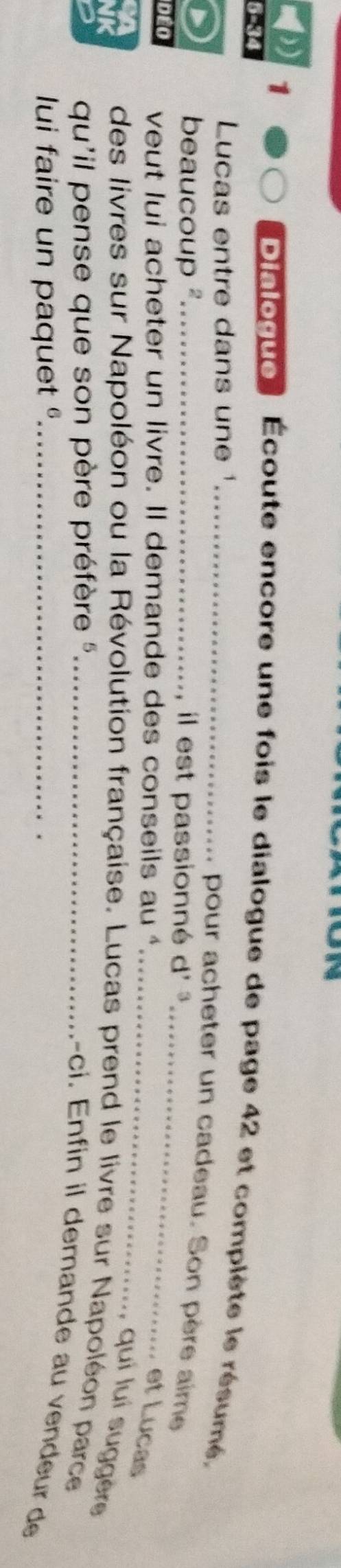 1 
5-34 
Dialogue Écoute encore une fois le dialogue de page 42 et complète le résumé, 
Lucas entre dans une ¹_ 
pour acheter un cadeau. Son père aime 
beaucoup ²_ il est passionné d' ³ 
DEO veut lui acheter un livre. Il demande des conseils au 
_ 
_et Lucas 
quí luí suggère 
des livres sur Napoléon ou la Révolution française. Lucas prend le livre sur Napoléon parce 
qu'il pense que son père préfère '_ 
-ci. Enfin il demande au vendeur de 
lui faire un paquet _