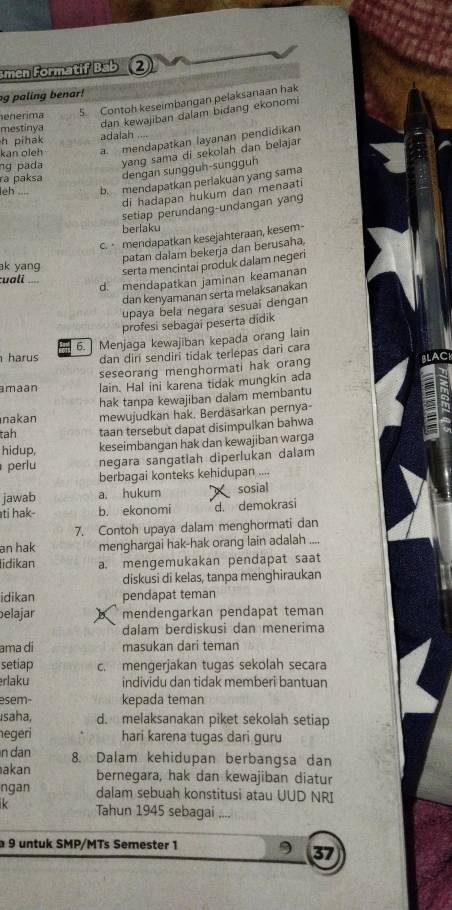 men Formatif Bab 2
g paling benar!
enerima 5. Contoh keseimbangan pelaksanaan hak
mestinya
dan kewajiban dalam bidang ekonomi
a. mendapatkan layanan pendidikan
h pihak
kan oleh adalah
ng pada yang sama di sekolah dan belajar
ra paksa dengan sungguh-sungguh
leh .... b. mendapatkan perlakuan yang sama
di hadapan hukum dan menaati
setiap perundang-undangan yang
berfaku
c.  mendapatkan kesejahteraan, kesem-
patan dalam bekerja dan berusaha,
ak yang
serta mencintai produk dalam negeri
cuali
d. mendapatkan jaminan keamanan
dan kenyamanan serta melaksanakan
upaya bela negara sesuaí dengan
profesi sebagai peserta didik
harus 6. Menjaga kewajiban kepada orang lain
dan diri sendiri tidak terlepas dari cara
seseorang menghormati hak orang BLAC
amaan lain. Hal ini karena tidak mungkin ada
nakan hak tanpa kewajiban dalam membantu
mewujudkan hak. Berdasarkan pernya-
tah taan tersebut dapat disimpulkan bahwa
hidup, keseimbangan hak dan kewajiban warga
perlu negara sangatlah diperlukan dalam
berbagai konteks kehidupan ....
jawab a. hukum sosial
ti hak- b. ekonomi d. demokrasi
7. Contoh upaya dalam menghormati dan
an hak menghargai hak-hak orang lain adalah ....
idikan a. mengemukakan pendapat saat
diskusi di kelas, tanpa menghiraukan
idikan pendapat teman
elajar mendengarkan pendapat teman
dalam berdiskusi dan menerima
ama di masukan dari teman
setiap c. mengerjakan tugas sekolah secara
rlaku individu dan tidak memberi bantuan
esem- kepada teman
Isaha, d. melaksanakan piket sekolah setiap
egeri hari karena tugas dari guru
n dan 8. Dalam kehidupan berbangsa dan
akan bernegara, hak dan kewajiban diatur
ngan dalam sebuah konstitusi atau UUD NRI
Tahun 1945 sebagai ....
a 9 untuk SMP/MTs Semester 1
37