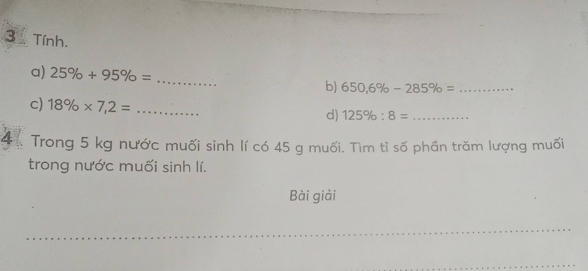 Tính. 
a) 25% +95% = _ 
b) 650,6% -285% = _ 
c) 18% * 7,2= _d) 125% :8= _ 
4 Trong 5 kg nước muối sinh lí có 45 g muối. Tìm tỉ số phần trăm lượng muối 
trong nước muối sinh lí. 
Bài giải 
_ 
_