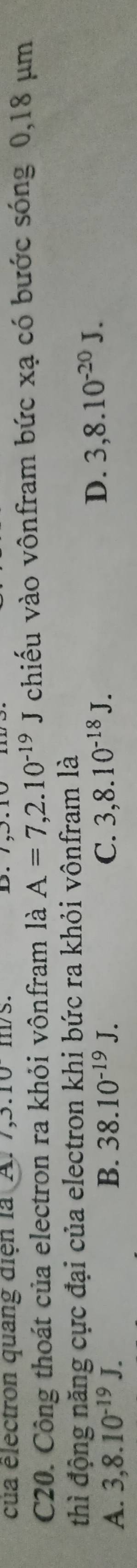 cua électron quang diện la A. I ,3.10 1/S.
C20. Công thoát của electron ra khỏi vônfram là A=7,2.10^(-19)J chiếu vào vônfram bức xạ có bước sóng 0,18 μm
thì động năng cực đại của electron khi bức ra khỏi vônfram là
A. 3,8.10^(-19)J. B. 38.10^(-19)J. C. 3,8.10^(-18)J.
D. 3,8.10^(-20)J.