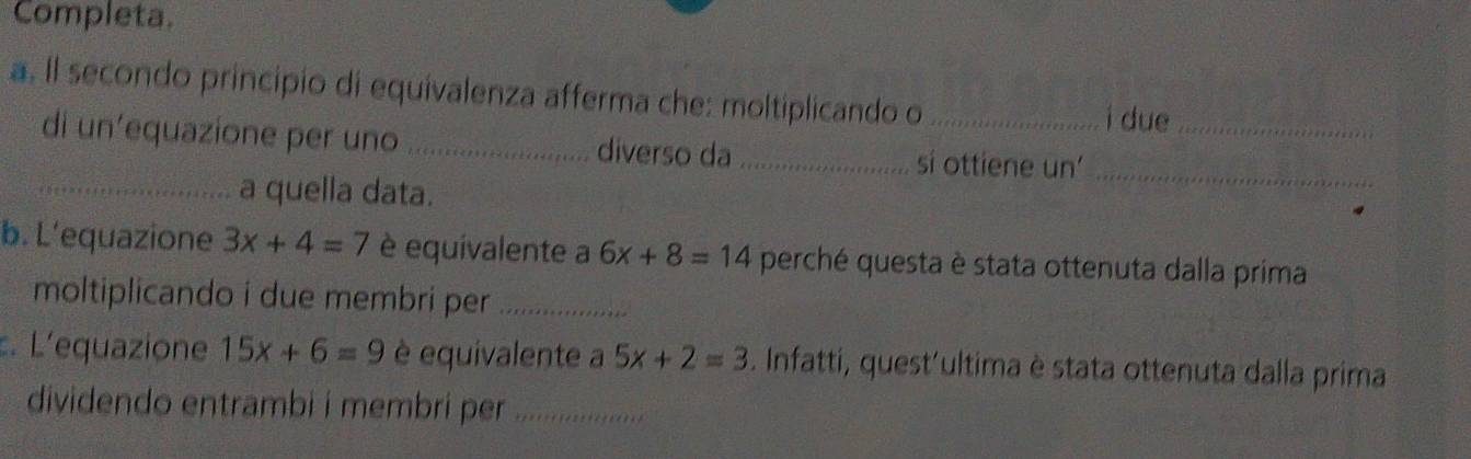 Completa. 
a. Il secondo principio di equivalenza afferma che: moltiplicando o_ 
i due 
di un’equazione per uno _diverso da _si ottiene un'__ 
_a quella data. 
b. L’equazione 3x+4=7 è equivalente a 6x+8=14 perché questa è stata ottenuta dalla prima 
moltiplicando i due membri per_ 
. L'equazione 15x+6=9 è equivalente a 5x+2=3. Infatti, quest'ultima è stata ottenuta dalla prima 
dividendo entrambi i membri per _