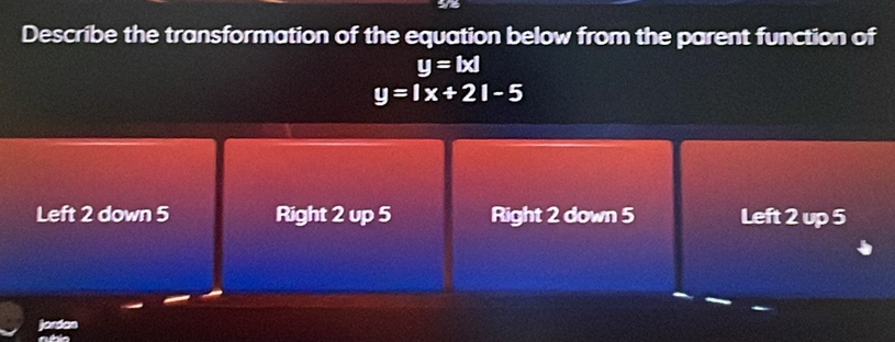 Describe the transformation of the equation below from the parent function of
y=|x|
y=1x+21-5
Left 2 down 5 Right 2 up 5 Right 2 down 5 Left 2 up 5
jordan