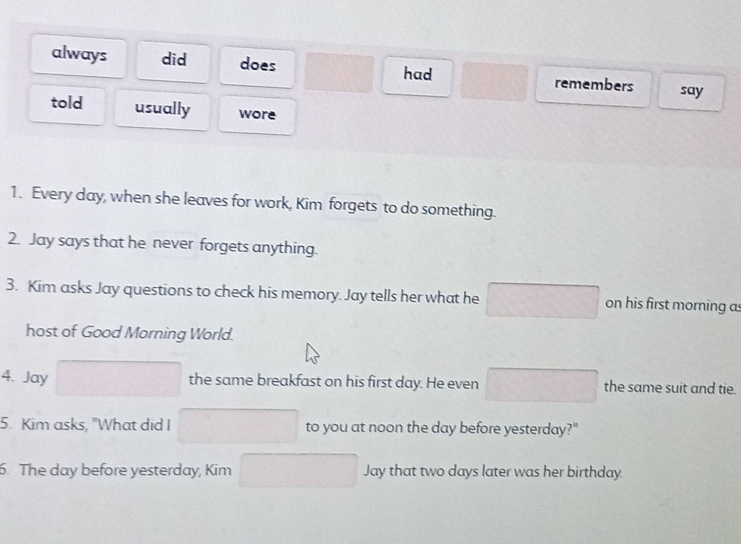 always did does had remembers say
told usually wore
1. Every day, when she leaves for work, Kim forgets to do something.
2. Jay says that he never forgets anything.
3. Kim asks Jay questions to check his memory. Jay tells her what he^ on his first morning as
host of Good Morning World.
4. Jay the same breakfast on his first day. He even  1/2  the same suit and tie.
5. Kim asks, "What did I to you at noon the day before yesterday?"
6. The day before yesterday, Kim Jay that two days later was her birthday.