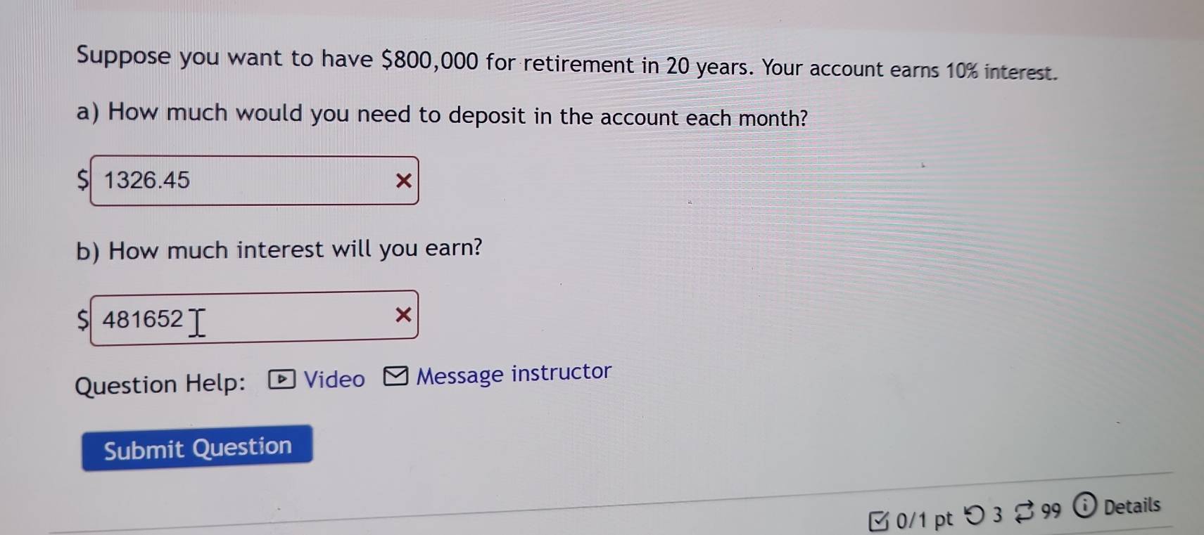 Suppose you want to have $800,000 for retirement in 20 years. Your account earns 10% interest. 
a) How much would you need to deposit in the account each month? 
S 1326.45
b) How much interest will you earn? 
S 481652
Question Help: Video Message instructor 
Submit Question 
□ 0/1 pt つ 3 $99 (i) Details