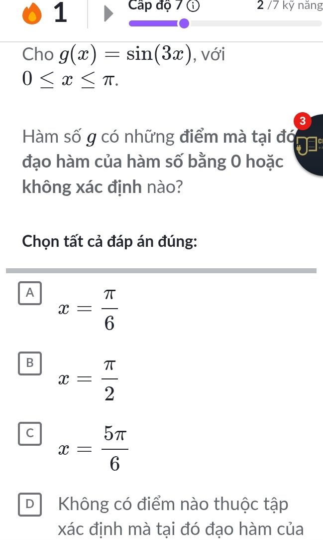 Cấp độ 7 ① 2 /7 kỹ năng
Cho g(x)=sin (3x) , với
0≤ x≤ π. 
3
Hàm số g có những điểm mà tại đó
đạo hàm của hàm số bằng 0 hoặc
không xác định nào?
Chọn tất cả đáp án đúng:
A x= π /6 
B x= π /2 
C x= 5π /6 
DKhông có điểm nào thuộc tập
xác định mà tại đó đạo hàm của