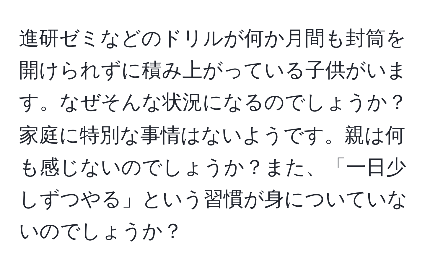 進研ゼミなどのドリルが何か月間も封筒を開けられずに積み上がっている子供がいます。なぜそんな状況になるのでしょうか？家庭に特別な事情はないようです。親は何も感じないのでしょうか？また、「一日少しずつやる」という習慣が身についていないのでしょうか？