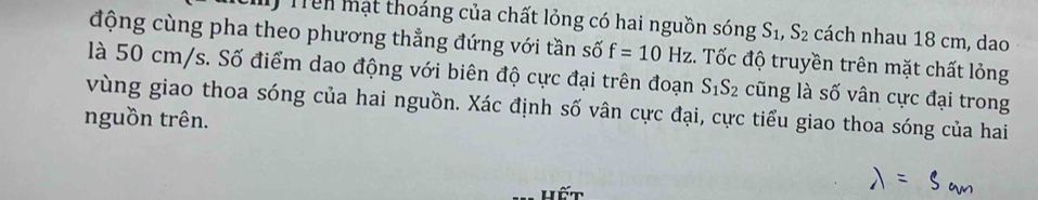 Trên mạt thoáng của chất lỏng có hai nguồn sóng S_1, S_2 cách nhau 18 cm, dao 
động cùng pha theo phương thẳng đứng với tần số f=10Hz. Tốc độ truyền trên mặt chất lỏng 
là 50 cm/s. Số điểm dao động với biên độ cực đại trên đoạn S_1S_2 cũng là số vân cực đại trong 
vùng giao thoa sóng của hai nguồn. Xác định số vân cực đại, cực tiểu giao thoa sóng của hai 
nguồn trên. 
hết