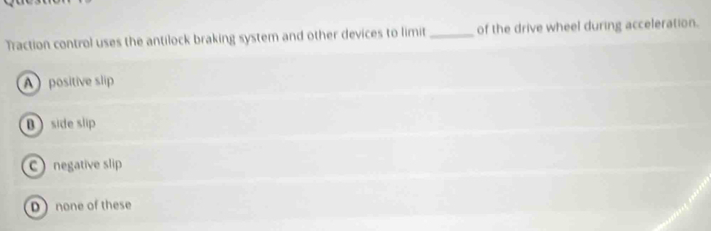 Traction control uses the antilock braking system and other devices to limit_ of the drive wheel during acceleration.
A positive slip
Bside slip
C negative slip
D) none of these