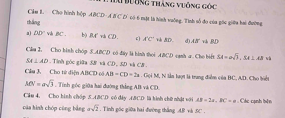 Hài Đường thằng vuống góc
Câu 1. Cho hình hộp ABCD A'B'C'D' O có 6 mặt là hình vuông. Tính số đo của góc giữa hai đường
thǎng
a) DD' và BC. b) BA' và CD. c) A'C' và BD. d) AB' và BD
Câu 2. Cho hình chóp S. ABCD có đáy là hình thoi ABCD cạnh a. Cho biết SA=asqrt(3), SA⊥ AB và
SA⊥ AD. Tính góc giữa SB và CD, SD và CB.
Câu 3. Cho tứ diện ABCD có AB=CD=2a. Gọi M, N lần lượt là trung điểm của BC, AD. Cho biết
MN=asqrt(3). Tính góc giữa hai đường thẳng AB và CD.
Câu 4. Cho hình chóp S. ABCD có đáy ABCD là hình chữ nhật với AB=2a, BC=a. Các cạnh bên
của hình chóp cùng bằng asqrt(2). Tính góc giữa hai đường thẳng AB và SC .