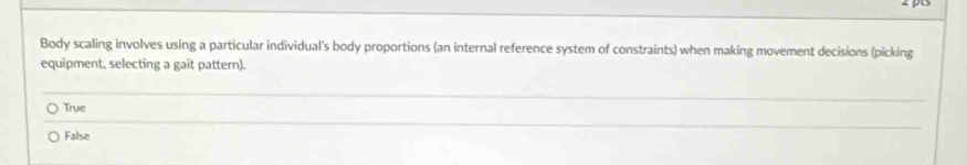 Body scaling involves using a particular individual's body proportions (an internal reference system of constraints) when making movement decisions (picking
equipment, selecting a gait pattern).
True
False