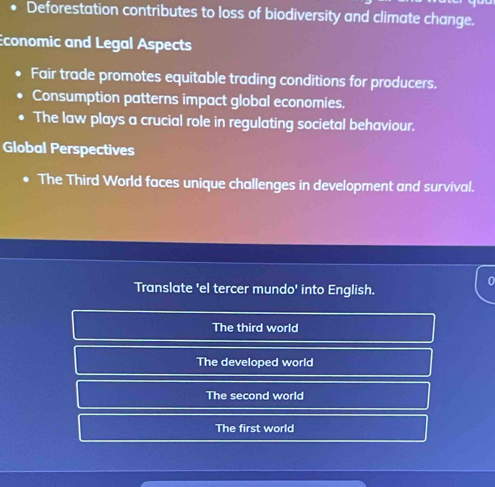 Deforestation contributes to loss of biodiversity and climate change.
conomic and Legal Aspects
Fair trade promotes equitable trading conditions for producers.
Consumption patterns impact global economies.
The law plays a crucial role in regulating societal behaviour.
Global Perspectives
The Third World faces unique challenges in development and survival.
0
Translate 'el tercer mundo' into English.
The third world
The developed world
The second world
The first world