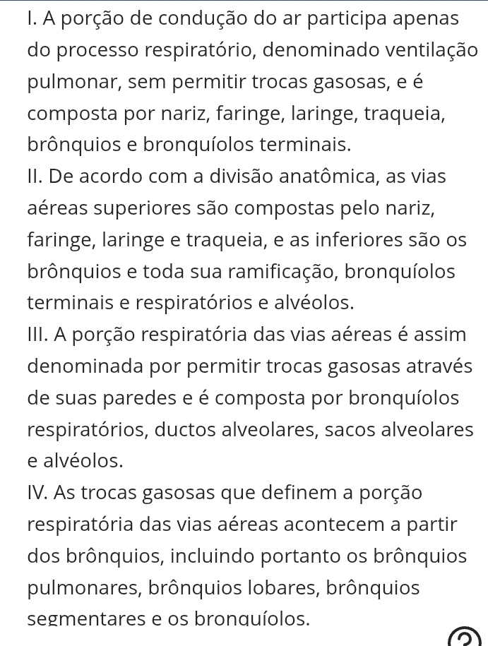 A porção de condução do ar participa apenas
do processo respiratório, denominado ventilação
pulmonar, sem permitir trocas gasosas, e é
composta por nariz, faringe, laringe, traqueia,
brônquios e bronquíolos terminais.
II. De acordo com a divisão anatômica, as vias
aéreas superiores são compostas pelo nariz,
faringe, laringe e traqueia, e as inferiores são os
brônquios e toda sua ramificação, bronquíolos
terminais e respiratórios e alvéolos.
III. A porção respiratória das vias aéreas é assim
denominada por permitir trocas gasosas através
de suas paredes e é composta por bronquíolos
respiratórios, ductos alveolares, sacos alveolares
e alvéolos.
IV. As trocas gasosas que definem a porção
respiratória das vias aéreas acontecem a partir
dos brônquios, incluindo portanto os brônquios
pulmonares, brônquios lobares, brônquios
segmentares e os bronquíolos.