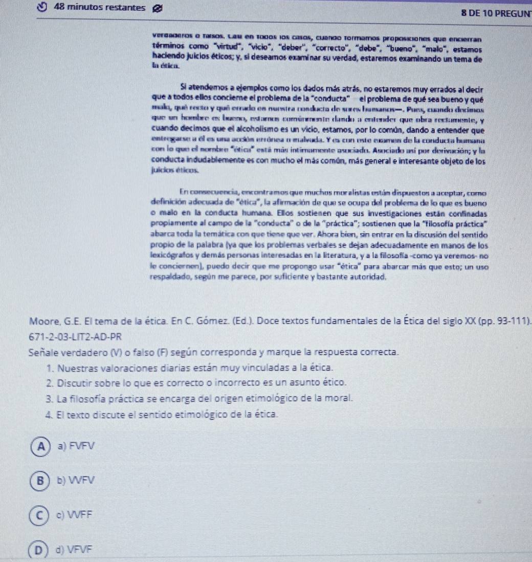 minutos restantes 8 DE 10 PREGUN
verdaderos o tarsos. Lasi en t000s los casos, cuando tormamos proposiciónes que encierran
términos como "virtud", "vicio", "deber'', "correcto'', "debe", "bueno", "malo", estamos
haciendo juicios éticos; y, si deseamos examinar su verdad, estaremos examinando un tema de
In ética.
Si atendemos a ejemplos como los dados más atrás, no estaremos muy errados al decir
que a todos ellos concieme el problema de la “conducta”  el problema de qué sea bueno y qué
malo, qué recto y qué erado es nuestra cosducta de sures humanos—. Purs, cuando decimos
que un hombre es bueno, estamos comúnimente dudo a entender que obra rectamente, y
cuando decimos que el alcoholismo es un vicio, estamos, por lo común, dando a entender que
eintregarse a el es una acción errónea o malvoda. Y es con este cuamen de la conducta bumana
con lo que el nombre "ética" está más intimamente asociado. Asociado así por derivución; y la
conducta indudablemente es con mucho el más común, más general e interesante objeto de los
juídios éticas.
En consecuencia, encontramos que muchos moralistas están dispuestos a aceptar, como
definición adecuada de "ética", la afirmación de que se ocupa del problema de lo que es bueno
o malo en la conducta humana. Ellos sostiemen que sus investigaciones están confinadas
propiamente al campo de la ''conducta'' o de la 'práctica''; sostienen que la "filosofía práctica"
abarca toda la temática con que tiene que ver. Ahora bien, sin entrar en la discusión del sentido
propio de la palabra (ya que los problemas verbales se dejan adecuadamente en manos de los
lexicógrafos y demás personas interesadas en la literatura, y a la filosofía -como ya veremos- no
le conciernen), puedo decir que me propongo usar "ética' para abarcar más que esto; un uso
respaldado, según me parece, por suficiente y bastante autoridad.
Moore, G.E. El tema de la ética. En C. Gómez. (Ed.). Doce textos fundamentales de la Ética del siglo XX (pp. 93-111)
671-2-03-LIT2-AD-PR
Señale verdadero (V) o falso (F) según corresponda y marque la respuesta correcta.
1. Nuestras valoraciones diarias están muy vinculadas a la ética.
2. Discutir sobre lo que es correcto o incorrecto es un asunto ético.
3. La filosofía práctica se encarga del origen etimológico de la moral.
4. El texto discute el sentido etimológico de la ética.
Aa) FVFV
Bb) WFV
Cc) VVFF
D)d)VFVF