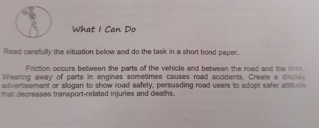 What I Can Do 
Read carefully the situation below and do the task in a short bond paper. 
Friction occurs between the parts of the vehicle and between the road and the tires. 
Wearing away of parts in engines sometimes causes road accidents. Create a displa 
advertisement or slogan to show road safety, persuading road users to adopt safer attitude 
that decreases transport-related injuries and deaths.