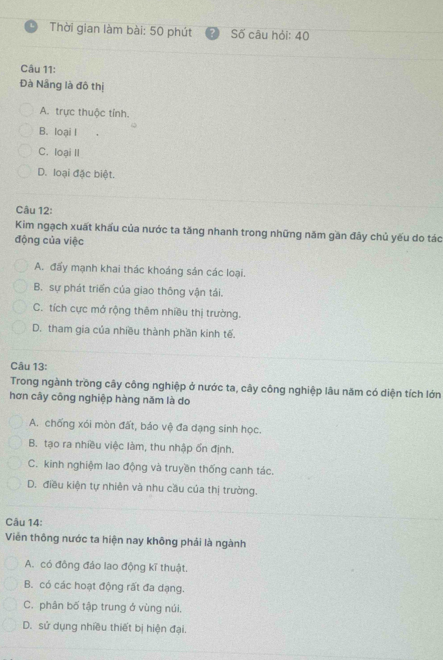 Thời gian làm bài: 50 phút Số câu hỏi: 40
Câu 11:
Đà Nẵng là đô thị
A. trực thuộc tính.
B. loại I
C. loại II
D. loại đặc biệt.
Câu 12:
Kim ngạch xuất khẩu của nước ta tăng nhanh trong những năm gần đây chủ yếu do tác
động của việc
A. đẩy mạnh khai thác khoáng sản các loại.
B. sự phát triển của giao thông vận tái.
C. tích cực mở rộng thêm nhiều thị trường.
D. tham gia của nhiều thành phần kinh tế.
Câu 13:
Trong ngành trồng cây công nghiệp ở nước ta, cây công nghiệp lâu năm có diện tích lớn
hơn cây công nghiệp hàng năm là do
A. chống xói mòn đất, báo vệ đa dạng sinh học.
B. tạo ra nhiều việc làm, thu nhập ổn định.
C. kinh nghiệm lao động và truyền thống canh tác.
D. điều kiện tự nhiên và nhu cầu của thị trường.
Câu 14:
Viễn thông nước ta hiện nay không phải là ngành
A. có đông đảo lao động kĩ thuật.
B. có các hoạt động rất đa dạng.
C. phân bố tập trung ở vùng núi.
D. sử dụng nhiều thiết bị hiện đại.