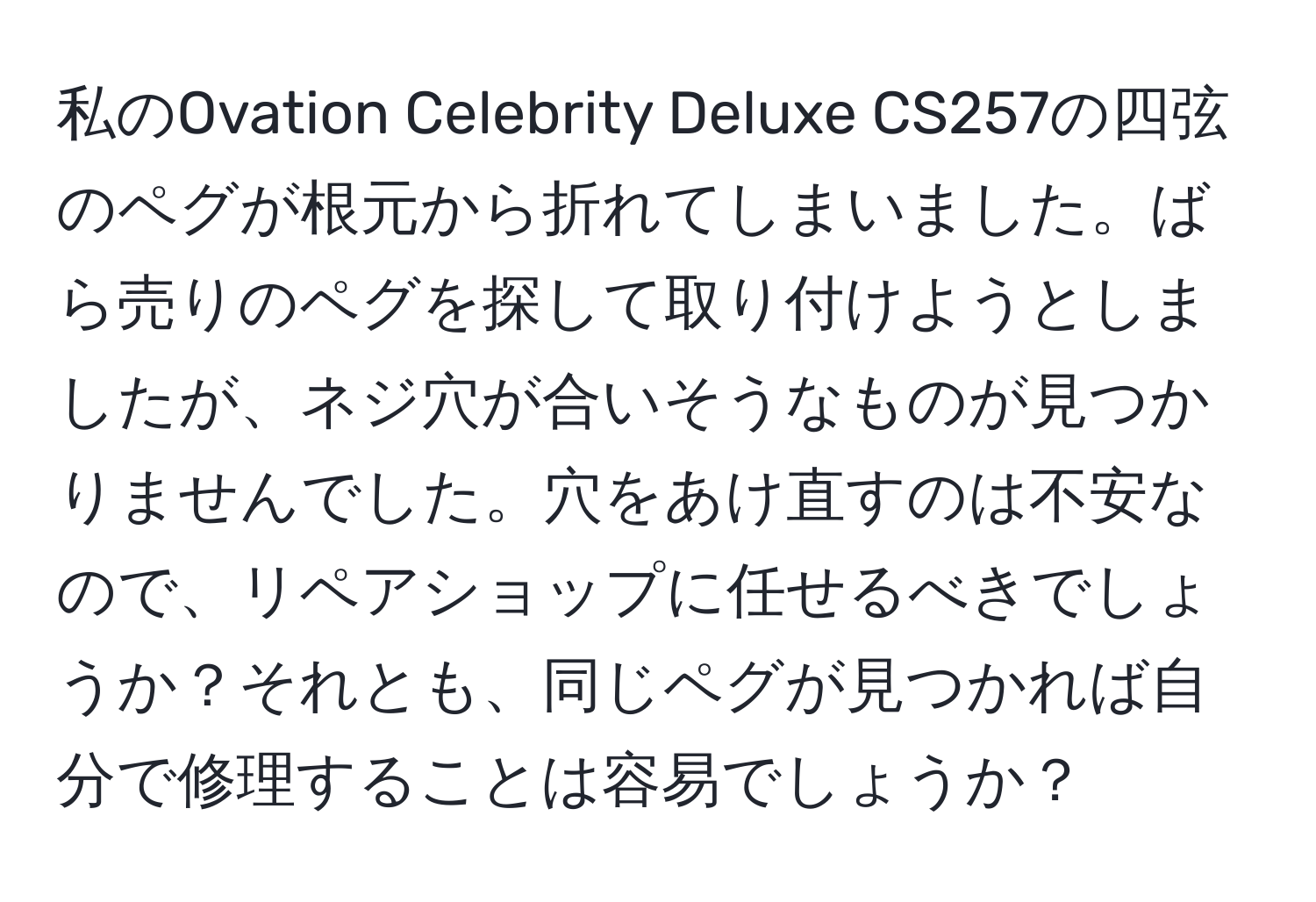 私のOvation Celebrity Deluxe CS257の四弦のペグが根元から折れてしまいました。ばら売りのペグを探して取り付けようとしましたが、ネジ穴が合いそうなものが見つかりませんでした。穴をあけ直すのは不安なので、リペアショップに任せるべきでしょうか？それとも、同じペグが見つかれば自分で修理することは容易でしょうか？