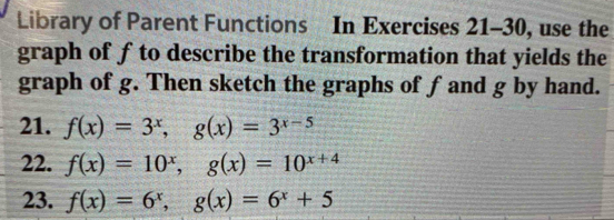 Library of Parent Functions In Exercises 21-30, use the
graph of f to describe the transformation that yields the
graph of g. Then sketch the graphs of fand g by hand.
21. f(x)=3^x, g(x)=3^(x-5)
22. f(x)=10^x, g(x)=10^(x+4)
23. f(x)=6^x, g(x)=6^x+5